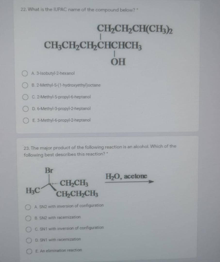 22. What is the IUPAC name of the compound below?
CH2CH2CH(CH3)2
CH3CH2CH,CHCHCH3
OH
A. 3-1sobutyl-2-hexanol
B. 2-Methyl-5-(1-hydroxyethyl)octane
C. 2-Methyl-S-propyl-6-heptanol
D. 6-Methyl-3-propyl-2-heptanol
E. 3-Methyl-6-propyl-2-heptanol
23. The major product of the following reaction is an alcohol. Which of the
following best describes this reaction?
Br
H20, acetone
CH,CH3
CH2CH2CH3
H3C
A. SN2 with inversion of configuration
B. SN2 with racemization
C. SN1 with inversion of configuration
D. SN1 with racemization
E An elimination reaction
O O
