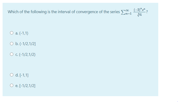 (-2)"z" ?
Which of the following is the interval of convergence of the series 1
O a. (-1,1)
O b. (-1/2,1/2]
O c.(-1/2,1/2)
O d. [-1,1]
O e. [-1/2,1/2]
