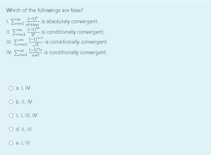 Which of the followings are false?
(-1)*
m%3D1 n2+inn
is absolutely convergent.
(-1)2.
is conditionally convergent.
1. Σ
|II. En=1
n%=D1
2
(-1)a-1
is conditionally convergent.
IV. E
(-1)"n
is conditionally convergent.
Lれ=1
n+7
O a. I, IV
O b. II, IV
O c. I, III, IV
O d. II, II
O e. I, III
