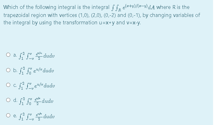 Which of the following integral is the integral f f, elo+y)/(»-3) dA where R is the
trapezoidal region with vertices (1,0), (2,0), (0,-2) and (0,-1), by changing variables of
the integral by using the transformation u=x+y and v=x-y.
R.
O a. f ,
-dudv
O b. f " e"/ dudv
O c. (2 °. e/v dudv
Od.
-dredv
O e. fi S, dudu
