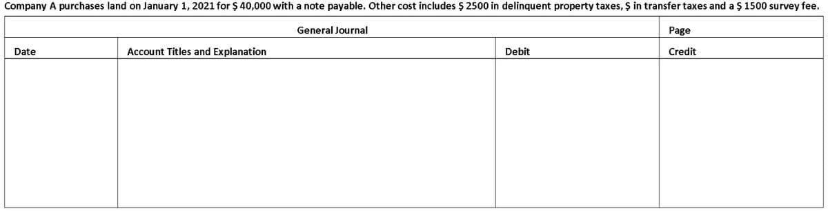 Company A purchases land on January 1, 2021 for $ 40,000 with a note payable. Other cost includes $ 2500 in delinquent property taxes, Ş in transfer taxes and a $ 1500 survey fee.
General Journal
Page
Date
Account Titles and Explanation
Debit
Credit
