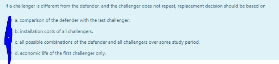 If a challenger is different from the defender, and the challenger does not repeat, replacement decision should be based on
a. comparison of the defender with the last challenger.
b. installation costs of all challengers.
c. all possible combinations of the defender and all challengers over some study period.
d. economic life of the first challenger only.
