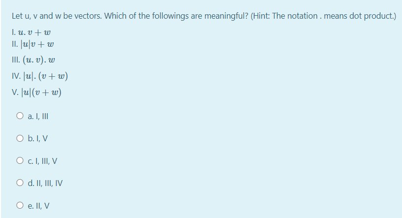 Let u, v and w be vectors. Which of the followings are meaningful? (Hint: The notation . means dot product.)
I. u. v + w
II. lu|v+ w
II. (и. v). w
IV. lu|. (v+ w)
v. Ju|(v+ w)
O a. I, II
O b. I, V
O c. I, II, V
O d. II, III, IV
O e. II, V
