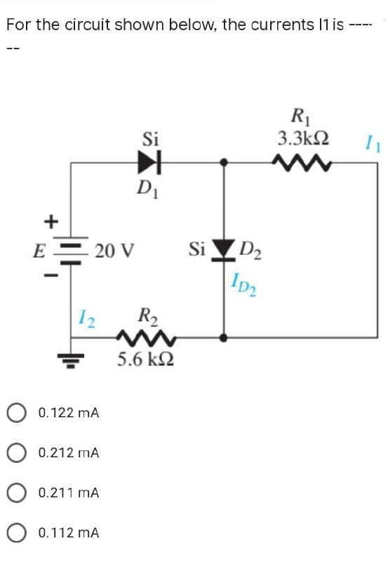 ====
For the circuit shown below, the currents 11 is --
R₁
3.3ΚΩ
Si
》
D₁
+
E
20 V
12 R₂
+
0.122 mA
0.212 MA
0.211 MA
O 0.112 MA
5.6 ΚΩ
Si D₂
ID₂