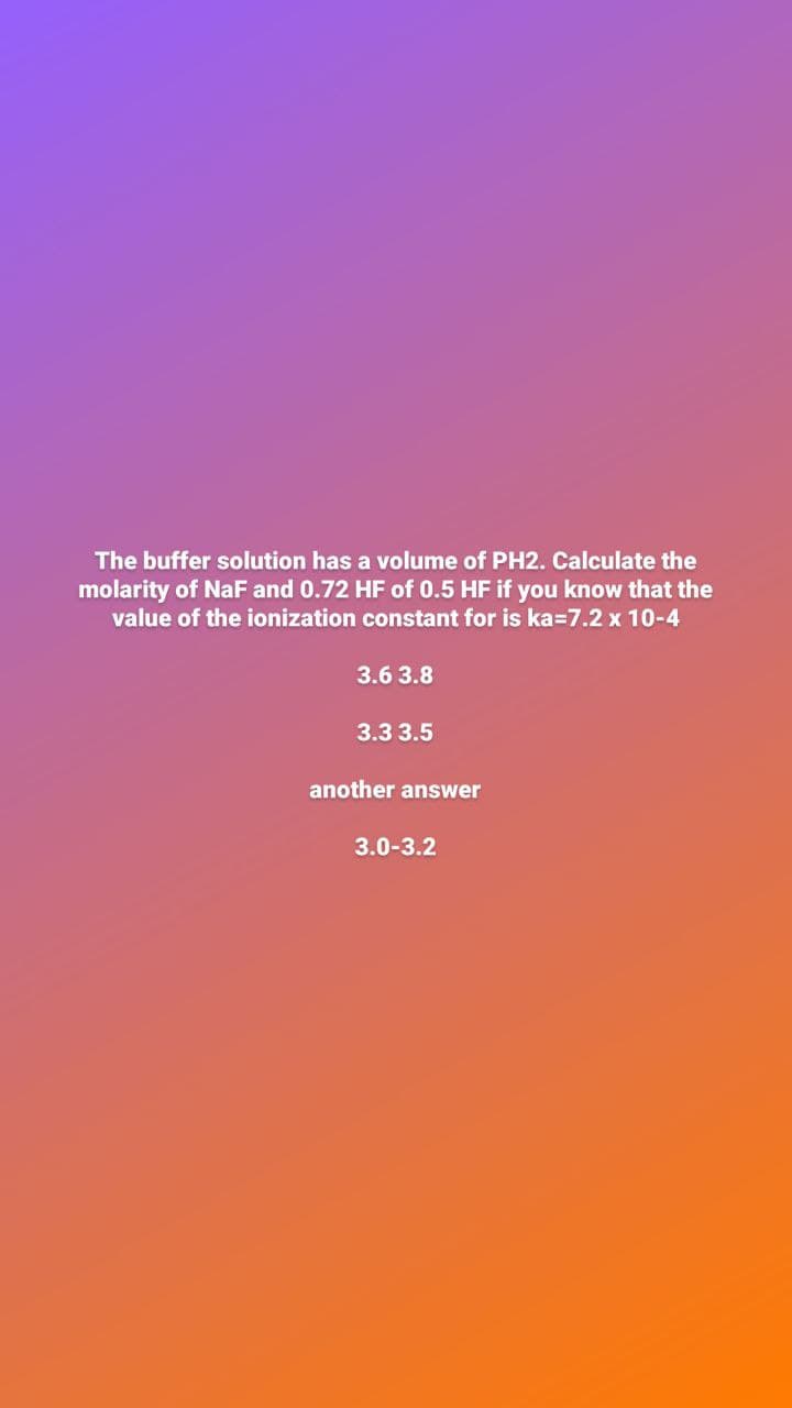 The buffer solution has a volume of PH2. Calculate the
molarity of NaF and 0.72 HF of 0.5 HF if you know that the
value of the ionization constant for is ka=7.2 x 10-4
3.6 3.8
3.3 3.5
another answer
3.0-3.2