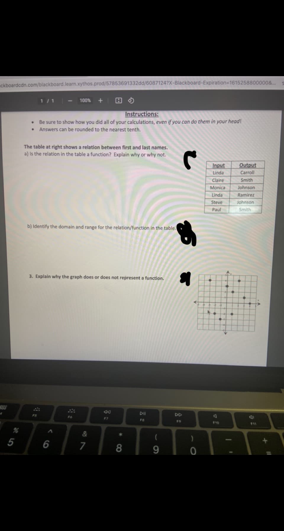 uckboardcdn.com/blackboard.learn.xythos.prod/57853691332dd/6087124?X-Blackboard-Expiration=1615258800000&...
1 /1
100%
Instructions:
Be sure to show how you did all of your calculations, even if you can do them in your head!
Answers can be rounded to the nearest tenth.
The table at right shows a relation between first and last names.
a) Is the relation in the table a function? Explain why or why not.
Input
Output
Linda
Carroll
Claire
Smith
Monica
Johnson
Linda
Ramirez
Steve
Johnson
Paul
Smith
b) Identify the domain and range for the relation/function in the table.
3. Explain why the graph does or does not represent a function.
DII
DD
F5
F6
F7
FB
F9
F10
F11
&
5
6
7
8
9.
