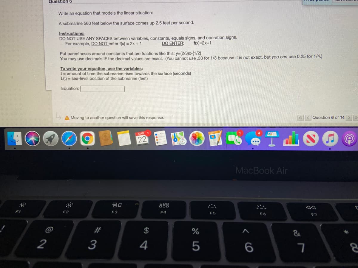 Question 6
Write an equation that models the linear situation:
A submarine 560 feet below the surface comes up 2.5 feet per second.
Instructions:
DO NOT USE ANY SPACES between variables, constants, equals signs, and operation signs.
For example, DO NOT enter f(x) = 2x + 1
DO ENTER:
f(x)=2x+1
Put parentheses around constants that are fractions like this: y=(2/3)x-(1/2)
You may use decimals IF the decimal values are exact. You cannot use 33 for 1/3 because it is not exact, but you can use 0.25 for 1/4.)
To write your equation, use the variables:
t= amount of time the submarine rises towards the surface (seconds)
L(t) = sea-level position of the submarine (feet)
Equation:
A Moving to another question will save this response.
« < Question 6 of 14 >»
MAR 1
22
MacBook Air
吕0
F2
F3
F4
F5
F6
F7
2
3
4
