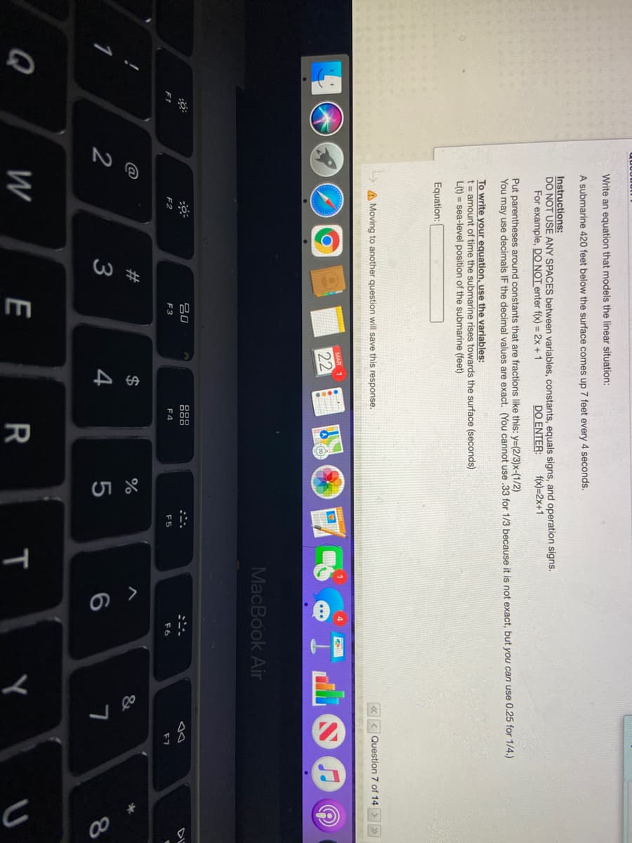 00
Write an equation that models the linear situation:
A submarine 420 feet below the surface comes up 7 feet every 4 seconds.
Instructions:
DO NOT USE ANY SPACES between variables, constants, equals signs, and operation signs.
For example, DO NOT enter f(x) = 2x +1
DO ENTER:
f(x)=2x+1
Put parentheses around constants that are fractions like this: y=(2/3)x-(1/2)
You may use decimals IF the decimal values are exact. OYou cannot use 33 for 1/3 because it is not exact, but you can use 0.25 for 1/4.)
To write your equation, use the variables:
t= amount of time the submarine rises towards the surface (seconds)
L(t) = sea-level position of the submarine (feet)
Equation:
Question 7 of 14
>>
A Moving to another question will save this response.
MAR
22
MacBook Air
吕0
888
DL
F2
F3
F4
F5
F7
F1
23
$
1
3
4
6
Q
W
E
R
Y
