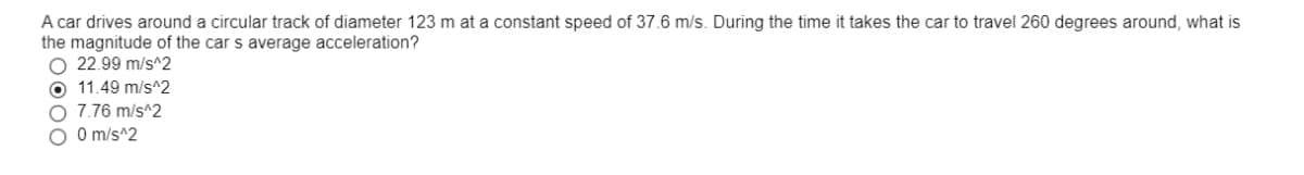 A car drives around a circular track of diameter 123 m at a constant speed of 37.6 m/s. During the time it takes the car to travel 260 degrees around, what is
the magnitude of the car s average acceleration?
O 22.99 m/s^2
O 11.49 m/s^2
O 7.76 m/s^2
O O m/s^2
