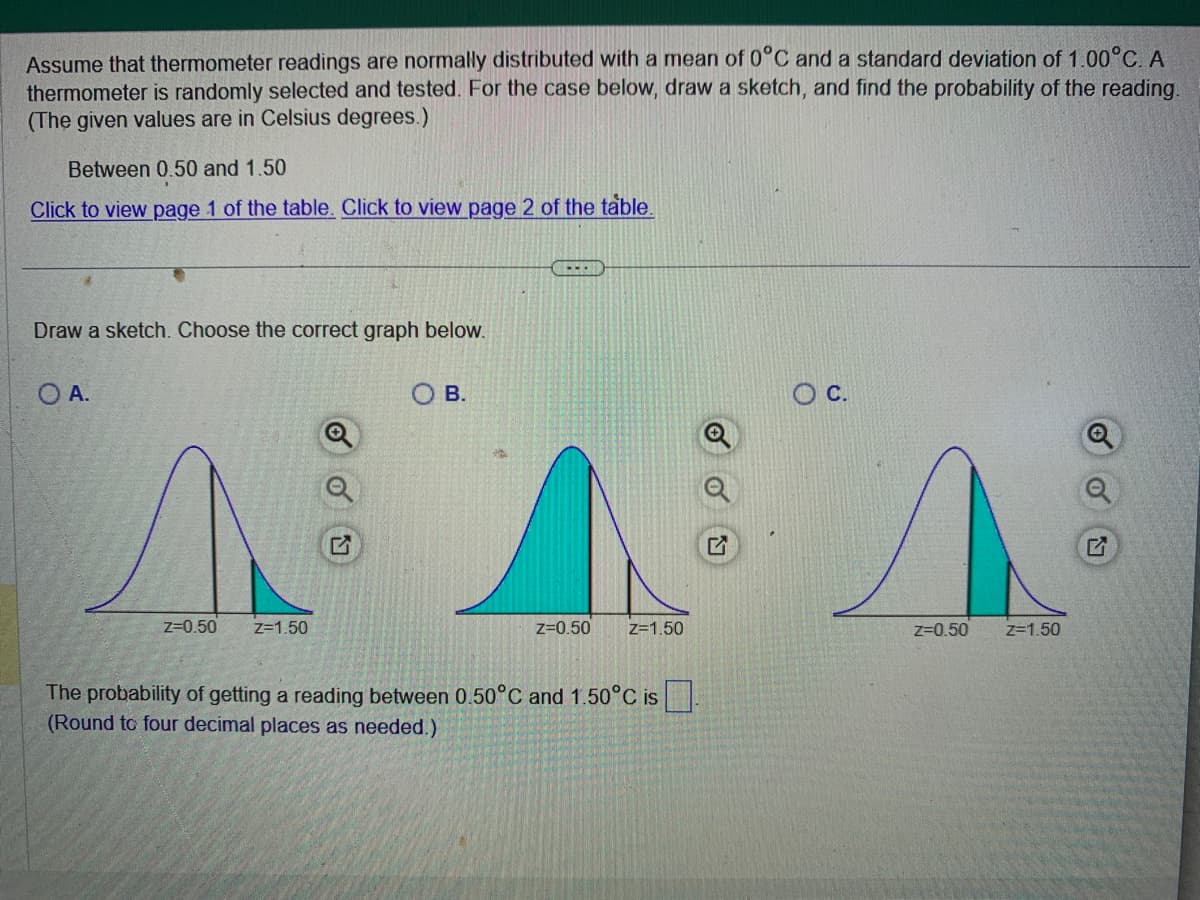 Assume that thermometer readings are normally distributed with a mean of 0°C and a standard deviation of 1.00°C. A
thermometer is randomly selected and tested. For the case below, draw a sketch, and find the probability of the reading.
(The given values are in Celsius degrees.)
Between 0.50 and 1.50
Click to view page 1 of the table. Click to view page 2 of the table.
Draw a sketch. Choose the correct graph below.
O A.
Z=0.50 Z=1.50
OB.
--..
Z=0.50
Z=1.50
The probability of getting a reading between 0.50°C and 1.50°C is.
(Round to four decimal places as needed.)
O C.
Z=0.50 Z=1.50