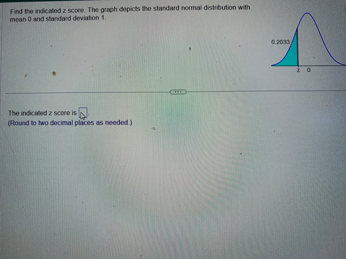 Find the indicated z score. The graph depicts the standard normal distribution with
mean 0 and standard deviation 1.
The indicated z score is.
(Round to two decimal places as needed.)
0.2033
Z O