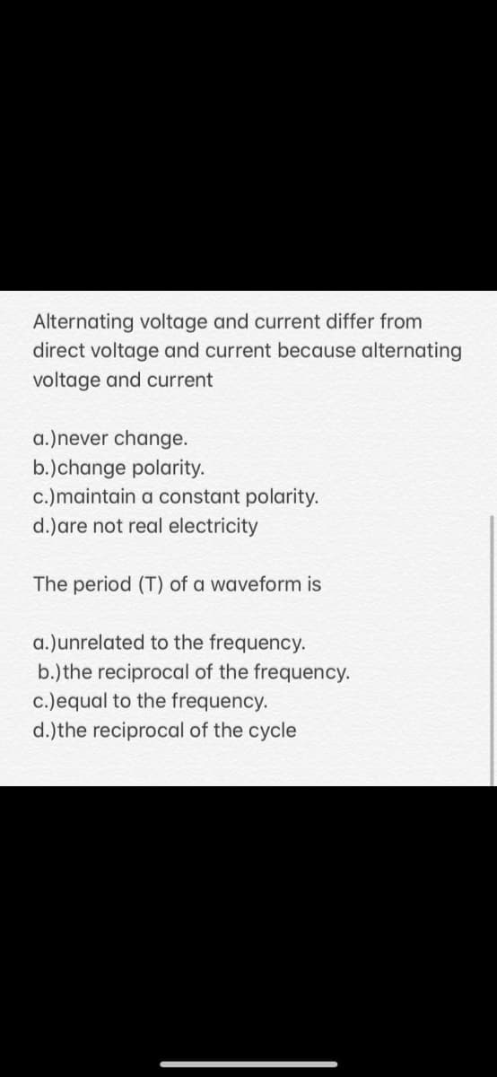 Alternating voltage and current differ from
direct voltage and current because alternating
voltage and current
a.)never change.
b.)change polarity.
c.)maintain a constant polarity.
d.)are not real electricity
The period (T) of a waveform is
a.)unrelated to the frequency.
b.) the reciprocal of the frequency.
c.)equal to the frequency.
d.)the reciprocal of the cycle
