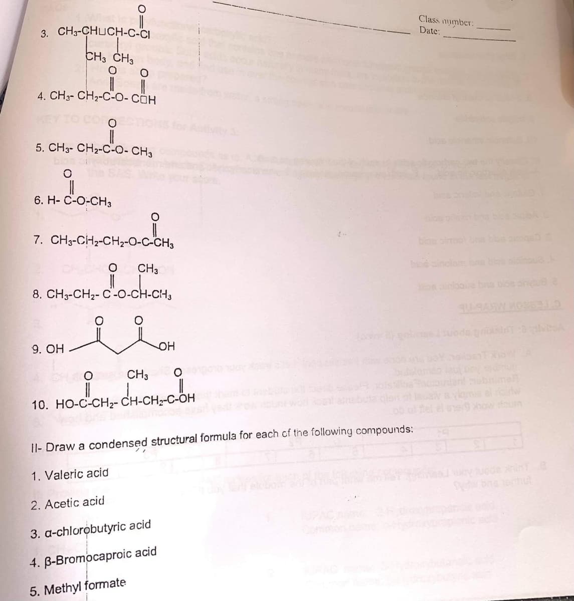 3. CH3-CHUCH-c-CI
Class number:
Date:
CH3 CH3
4. CH3- CH2-C-O- CÖH
5. CH3- CH2-C-O- CH3
6. H- C-O-CH3
7. CH3-CH2-CH2-O-C-CH3
blon simolna
CH3
bo ainclam ons bo oi u
8. CH,-CH,- C-o-CH.CH,
n inlooue bna bos ohu
9. OH
OH
CH3
10. HO-CCH- CH-CH-cM
how foum
1I- Draw a condensed structural formula for each cf the following compounds:
1. Valeric acid
2. Acetic acid
3. a-chlorobutyric acid
4. B-Bromocaproic acid
5. Methyl formate
