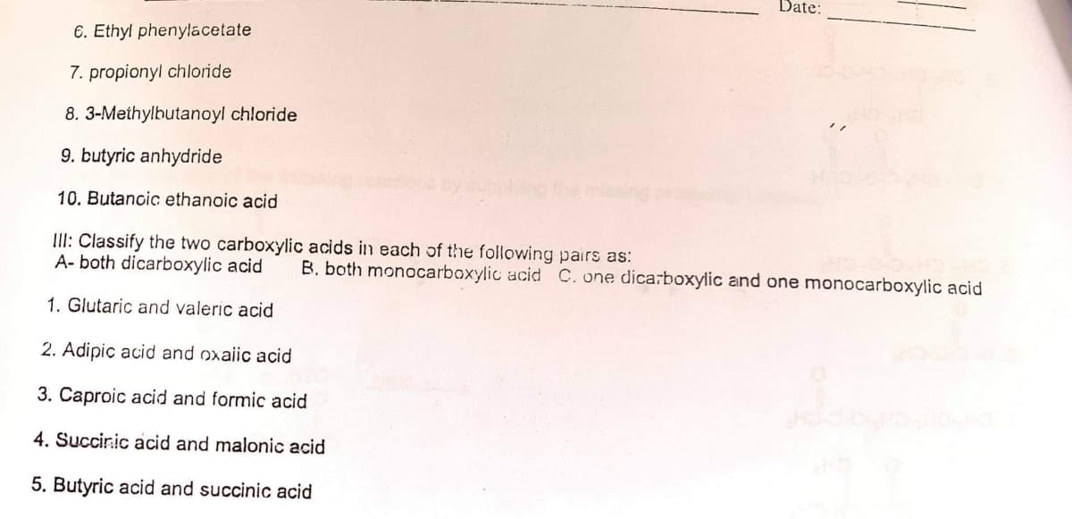 Date:
6. Ethyl phenylacetate
7. propionyl chloride
8. 3-Methylbutanoyl chloride
9. butyric anhydride
10. Butancic ethanoic acid
III: Classify the two carboxylic acids in each of the following pairs as:
A- both dicarboxylic acid
B. both monocarboxylic acid C. one dicarboxylic and one monocarboxylic acid
1. Glutaric and valeric acid
2. Adipic acid and oxaiic acid
3. Caproic acid and formic acid
4. Succiric acid and malonic acid
5. Butyric acid and succinic acid
