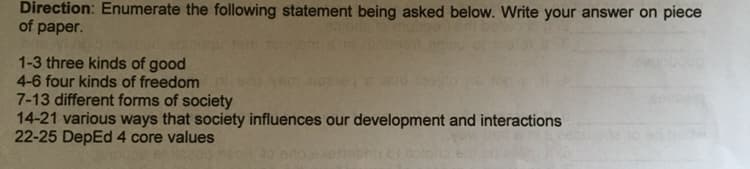 Direction: Enumerate the following statement being asked below. Write your answer on piece
of paper.
1-3 three kinds of good
4-6 four kinds of freedom
7-13 different forms of society
14-21 various ways that society influences our development and interactions
22-25 DepEd 4 core values
