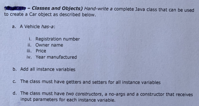 Classes and Objects) Hand-write a complete Java class that can be used
to create a Car object as described below.
a. A Vehicle has-a:
i. Registration number
ii. Owner name
iii. Price
iv. Year manufactured
b. Add all instance variables
C. The class must have getters and setters for all instance variables
d. The class must have two constructors, a no-args and a constructor that receives
input parameters for each instance variable.
