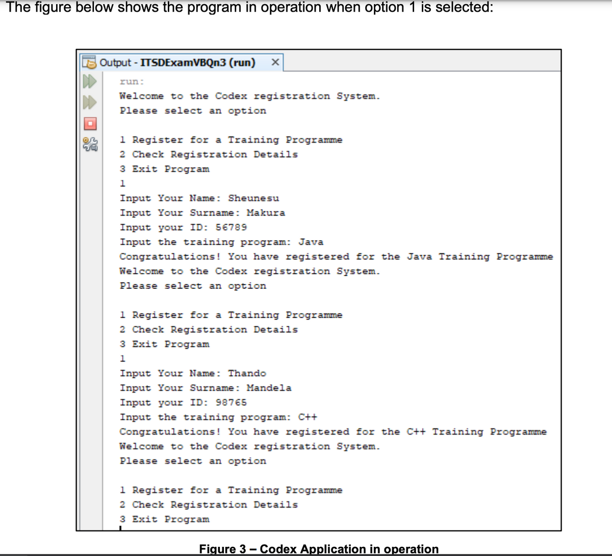 The figure below shows the program in operation when option 1 is selected:
Output - ITSDExamVBQn3 (run)
run:
Welcome to the Codex registration System.
Please select an option
1 Register for a Training Programme
2 Check Registration Details
3 Exit Program
1
Input Your Name: Sheunesu
Input Your Surname: Makura
Input your ID: 56789
Input the training program: Java
Congratulations! You have registered for the Java Training Programme
Welcome to the Codex registration System.
Please select an option
1 Register for a Training Programme
2 Check Registration Details
3 Exit Program
1
Input Your Name: Thando
Input Your Surname: Mandela
Input your ID: 98765
Input the training program: C++
Congratulations! You have registered for the C++ Training Programme
Welcome to the Codex registration System.
Please select an option
1 Register for a Training Programme
2 Check Registration Details
3 Exit Program
Figure 3 - Codex Application in operation
