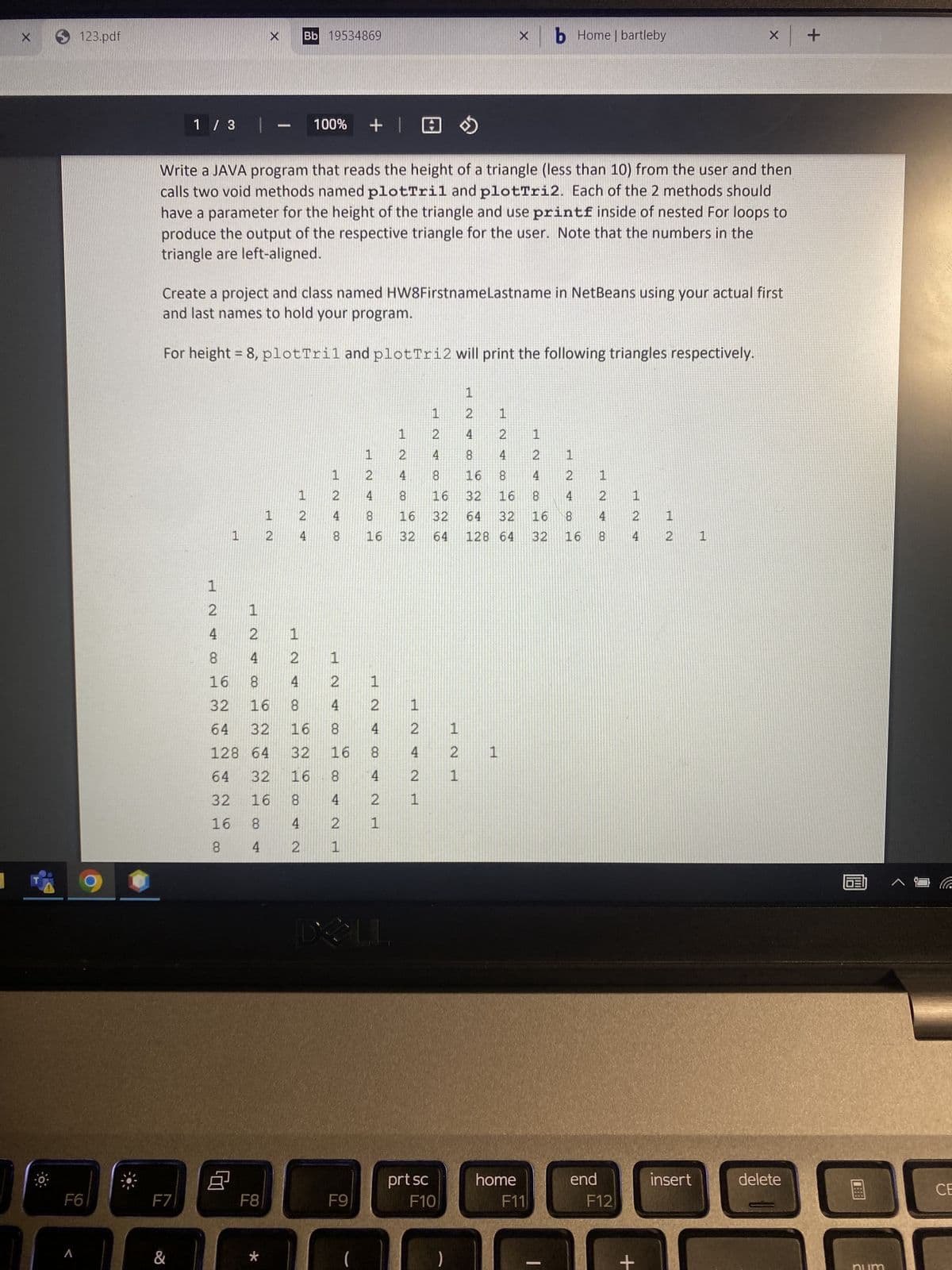 X
123.pdf
F6
1 / 3 | -
F7
&
1
724
Write a JAVA program that reads the height of a triangle (less than 10) from the user and then
calls two void methods named plot Tril and plotTri2. Each of the 2 methods should
have a parameter for the height of the triangle and use printf inside of nested For loops to
produce the output of the respective triangle for the user. Note that the numbers in the
triangle are left-aligned.
Create a project and class named HW8FirstnameLastname in NetBeans using your actual first
and last names to hold your program.
For height = 8, plotTril and plotTri2 will print the following triangles respectively.
Bb 19534869
72
F8
1
*
100% +
124
2 1
8
4
2
16
8
4
32
16
8
64 32
16
128 64
32
64
32
16
32
16
8
16
8
4
8
4
2
1 2 4 8
1
248 P
1
2
4
8
00
16
8
4
2
1
1
2
F9
4
00
16
ANP
1
2
8
72
ELL
1
8
16
32
4 2
ΕΝΝΕ
4
2 1
1
1
727
prt sc
2 1
727
F10
4
4
8
8
16
16 32
32
64
1
72
1
X
1
2
4
1
8
2 1
16
4
64 32
16 8
128 64 32 16
H
home
b Home | bartleby
F11
1
2
4
end
248
F12
1
2
4
+
x + +
1
2 1
insert
delete
CE