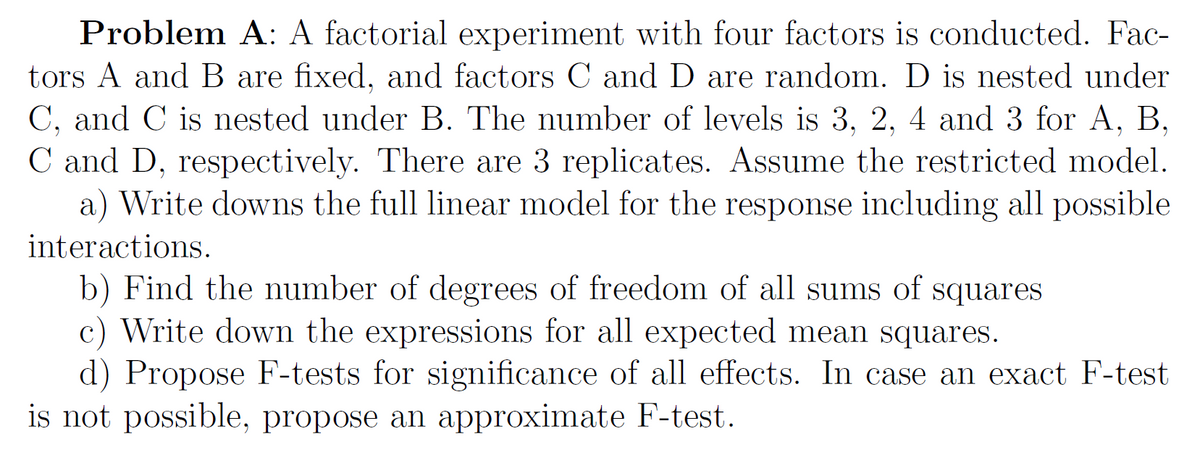 Problem A: A factorial experiment with four factors is conducted. Fac-
tors A and B are fixed, and factors C and D are random. D is nested under
C, and C is nested under B. The number of levels is 3, 2, 4 and 3 for A, B,
C and D, respectively. There are 3 replicates. Assume the restricted model.
a) Write downs the full linear model for the response including all possible
interactions.
b) Find the number of degrees of freedom of all sums of squares
c) Write down the expressions for all expected mean squares.
d) Propose F-tests for significance of all effects. In case an exact F-test
is not possible, propose an approximate F-test.
