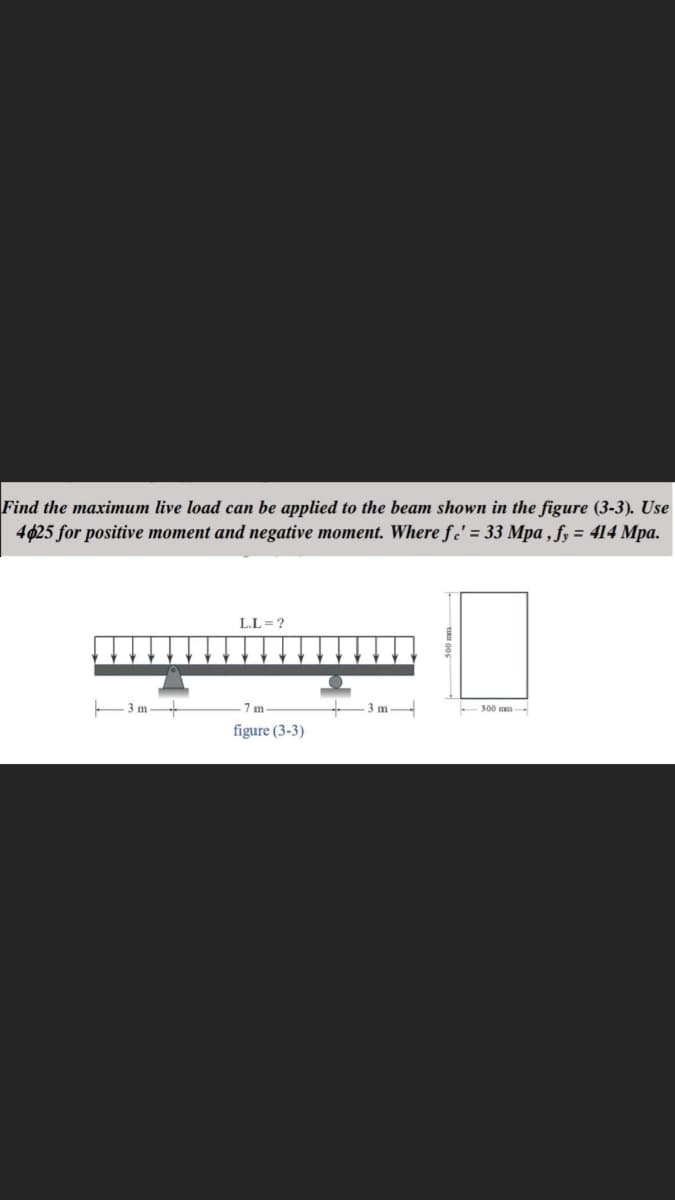 Find the maximum live load can be applied to the beam shown in the figure (3-3). Use
4425 for positive moment and negative moment. Where fe' = 33 Mpa, fy = 414 Mpa.
3 m
L.L=?
7m
figure (3-3)
3 m
300-