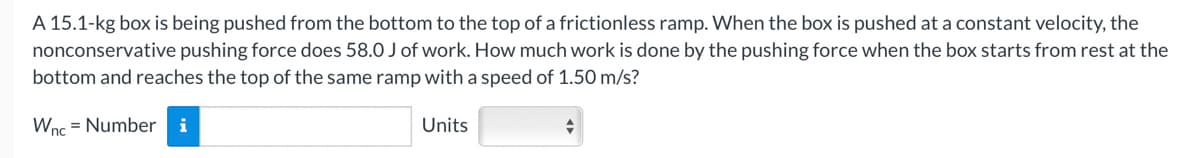 A 15.1-kg box is being pushed from the bottom to the top of a frictionless ramp. When the box is pushed at a constant velocity, the
nonconservative pushing force does 58.0 J of work. How much work is done by the pushing force when the box starts from rest at the
bottom and reaches the top of the same ramp with a speed of 1.50 m/s?
Wnc = Number i
Units