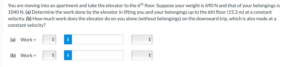 You are moving into an apartment and take the elevator to the 6th floor. Suppose your weight is 690 N and that of your belongings is
1040 N. (a) Determine the work done by the elevator in lifting you and your belongings up to the 6th floor (15.2 m) at a constant
velocity. (b) How much work does the elevator do on you alone (without belongings) on the downward trip, which is also made at a
constant velocity?
(a) Work=
(b) Work =
+
+
i
i
+
+