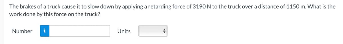 The brakes of a truck cause it to slow down by applying a retarding force of 3190 N to the truck over a distance of 1150 m. What is the
work done by this force on the truck?
Number
i
Units
+