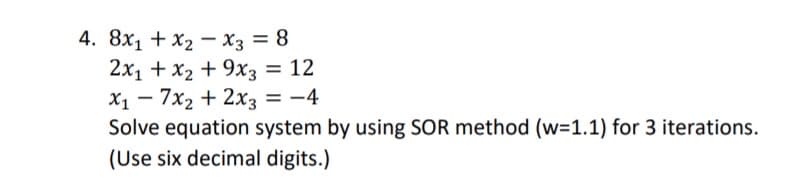 4. 8x1 + x2 - x3 = 8
2x1 + x2 + 9x3 = 12
X1 - 7x2 + 2x3 = -4
Solve equation system by using SOR method (w=1.1) for 3 iterations.
(Use six decimal digits.)
