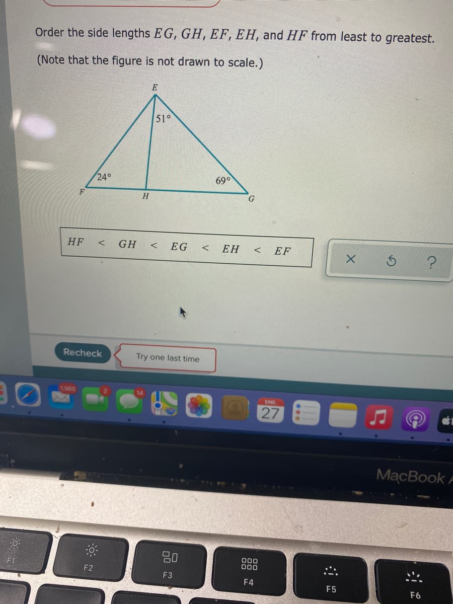 Order the side lengths EG, GH, EF, EH, and HF from least to greatest.
(Note that the figure is not drawn to scale.)
E
51°
24°
69°
H.
HF
GH
EG
ЕН
EF
Recheck
Try one last time
1565
ENE.
27
MacBook F
80
000
00
F2
F3
F4
F5
F6
