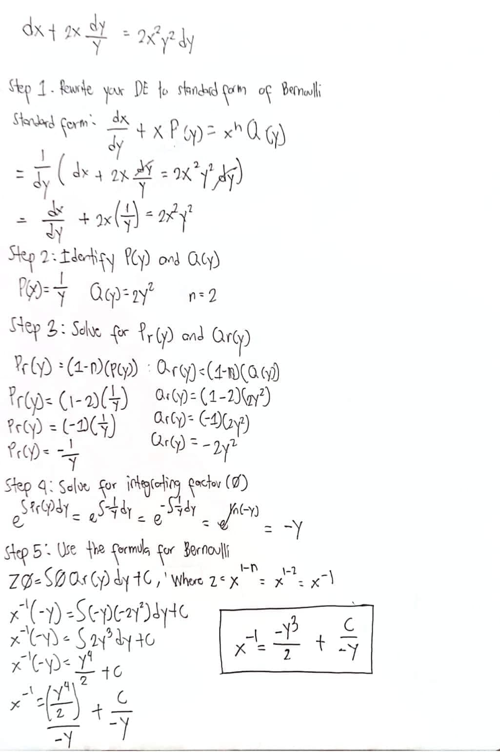 dx + 2xy + 2x²y³ dy
Step 1. Rewrite
Standard form:
your
dx
+ x P ( x ) = x ¹ Q(x)
= √ ₁ (dx + 2x + ² = 2x² 4² Ay)
dy
dv
• 2/1 + 2x ( + 7) = 2x²x²
DE to standard form of
Step 2: Identify PCy) and Q(y)
P(x)= = Q(p=24²
n=2
Step 3: Solve for Pr(y) and arcy)
Pr(y) = (1-1) (P(y))
Pr(y) = (1-2) (+)
Pr(y) = (-1) (+)
Prcy)==-=-=-4
1-
Step 4: Salve for integrating factor (0)
•Sprcydy = stdy_ - Sady
ja(-y)
e
e
1
to
Step 5: Use the formula for Bernoulli
1-n
zØ-SØar (y) dy to, 'Where 2 x
x ²₁ ( - y) = S(-y) (-²y²) dy+ c
x=²³¹(-y) = S2y³ dy 70
x-¹(-y) = y²⁹
+ + + + + +
-Y
arcy) = (1-1) (α (₂0)
ar(y) = (1-2) (2²)
ar(y) = (-1)(2²)
Q2r(y) = -2y²
S
Bernoulli
X
=
-Y
1-2
= 7² = x-²)
= x
+
UIT