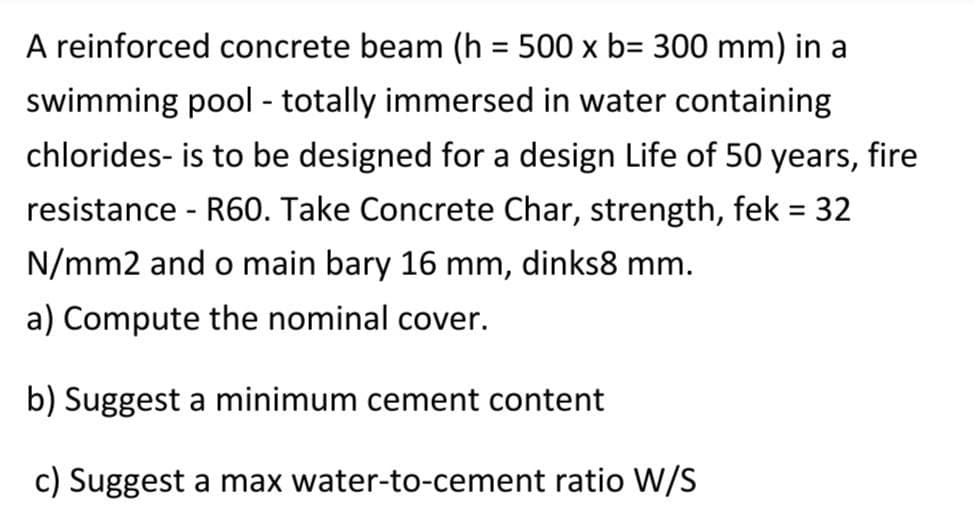 A reinforced concrete beam (h = 500 x b= 300 mm) in a
swimming pool - totally immersed in water containing
chlorides- is to be designed for a design Life of 50 years, fire
resistance - R60. Take Concrete Char, strength, fek = 32
%3D
N/mm2 and o main bary 16 mm, dinks8 mm.
a) Compute the nominal cover.
b) Suggest a minimum cement content
c) Suggest a max water-to-cement ratio W/S
