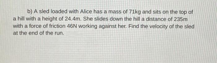 b) A sled loaded with Alice has a mass of 71kg and sits on the top of
a hill with a height of 24.4m. She slides down the hill a distance of 235m
with a force of friction 46N working against her. Find the velocity of the sled
at the end of the run.
