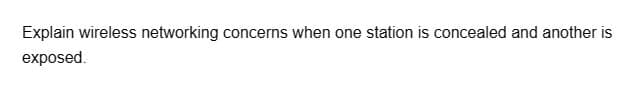 Explain wireless networking concerns when one station is concealed and another is
exposed.