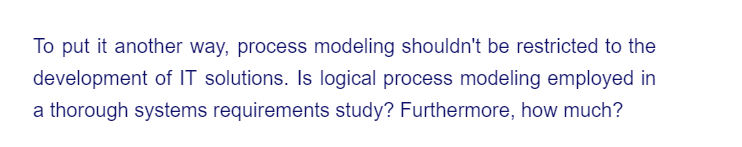 To put it another way, process modeling shouldn't be restricted to the
development of IT solutions. Is logical process modeling employed in
a thorough systems requirements study? Furthermore, how much?