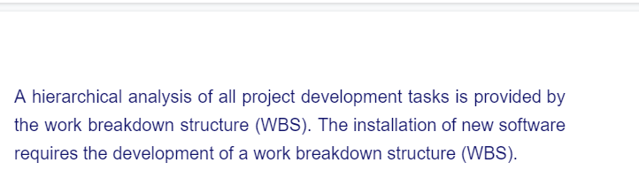 A hierarchical analysis of all project development tasks is provided by
the work breakdown structure (WBS). The installation of new software
requires the development of a work breakdown structure (WBS).