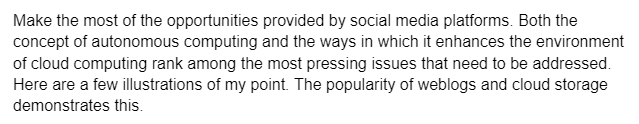 Make the most of the opportunities provided by social media platforms. Both the
concept of autonomous computing and the ways in which it enhances the environment
of cloud computing rank among the most pressing issues that need to be addressed.
Here are a few illustrations of my point. The popularity of weblogs and cloud storage
demonstrates this.