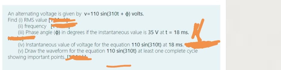 An alternating voltage is given by v=110 sin(310t + 4) volts.
Find () RMS value
(ii) frequency
(ii) Phase angle () in degrees if the instantaneous value is 35 V at t = 18 ms.
(iv) Instantaneous value of voltage for the equation 110 sin(310t) at 18 ms.
(V) Draw the waveform for the equation 110 sin(310t) at least one complete cycle
showing important points,
