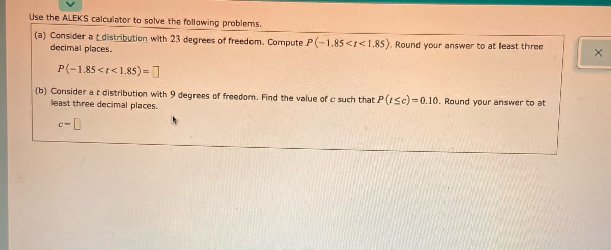 Use the ALEKS calculator to solve the following problems.
(a) Consider at distribution with 23 degrees of freedom. Compute P(-1.85<t<1.85). Round your answer to at least three
decimal places.
P(-1.85<t<1.85)= []
(b) Consider at distribution with 9 degrees of freedom. Find the value of c such that P (t<c)=0.10. Round your answer to at
least three decimal places.
