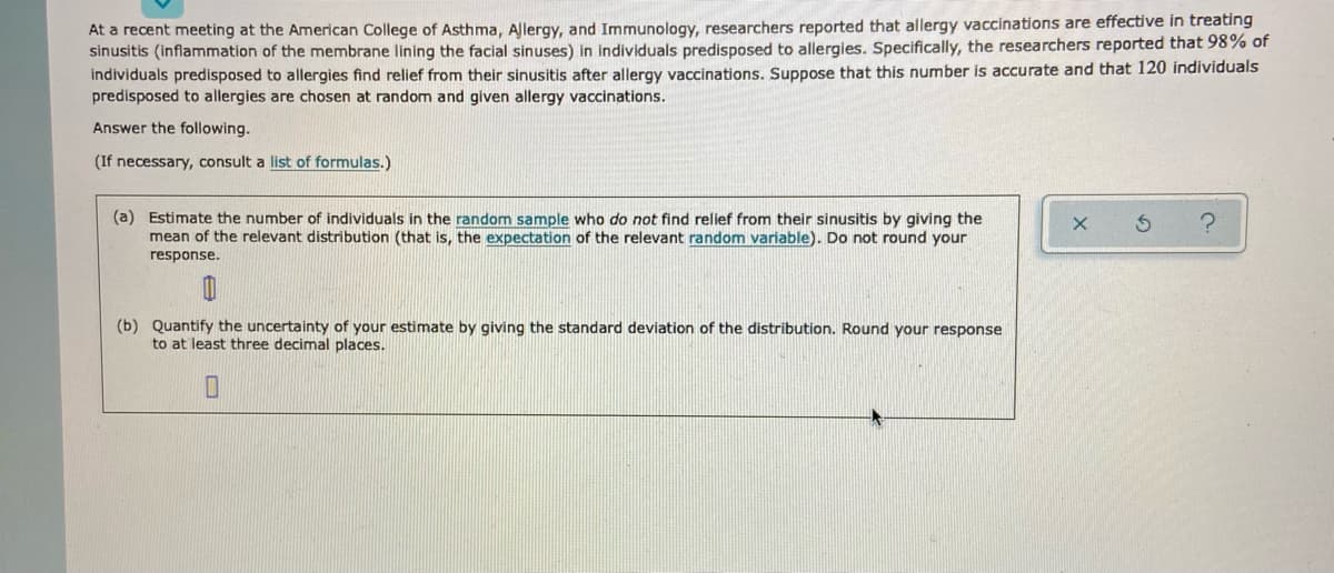 At a recent meeting at the American College of Asthma, Allergy, and Immunology, researchers reported that allergy vaccinations are effective in treating
sinusitis (inflammation of the membrane lining the facial sinuses) in individuals predisposed to allergies. Specifically, the researchers reported that 98% of
individuals predisposed to allergies find relief from their sinusitis after allergy vaccinations. Suppose that this number is accurate and that 120 individuals
predisposed to allergies are chosen at random and given allergy vaccinations.
Answer the following.
(If necessary, consult a list of formulas.)
(a) Estimate the number of individuals in the random sample who do not find relief from their sinusitis by giving the
mean of the relevant distribution (that is, the expectation of the relevant random variable). Do not round your
response.
(b) Quantify the uncertainty of your estimate by giving the standard deviation of the distribution. Round your response
to at least three decimal places.
