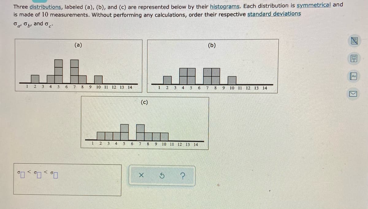 Three distributions, labeled (a), (b), and (c) are represented below by their histograms. Each distribution is symmetrical and
is made of 10 measurements. Without performing any calculations, order their respective standard deviations
Oa Ob, and oc:
(a)
(Б)
Aa
1
4 5 6 7
9 10 11 12 13 14
1
13
4
9
10 11
12 13 14
(c)
12
3
4
7
9
10
11 12 13 14
O, , 0, , 0.
