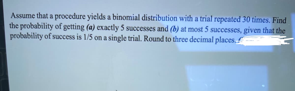 Assume that a procedure yields a binomial distribution with a trial repeated 30 times. Find
the probability of getting (a) exactly 5 successes and (b) at most 5 successes, given that the
probability of success is 1/5 on a single trial. Round to three decimal places.
