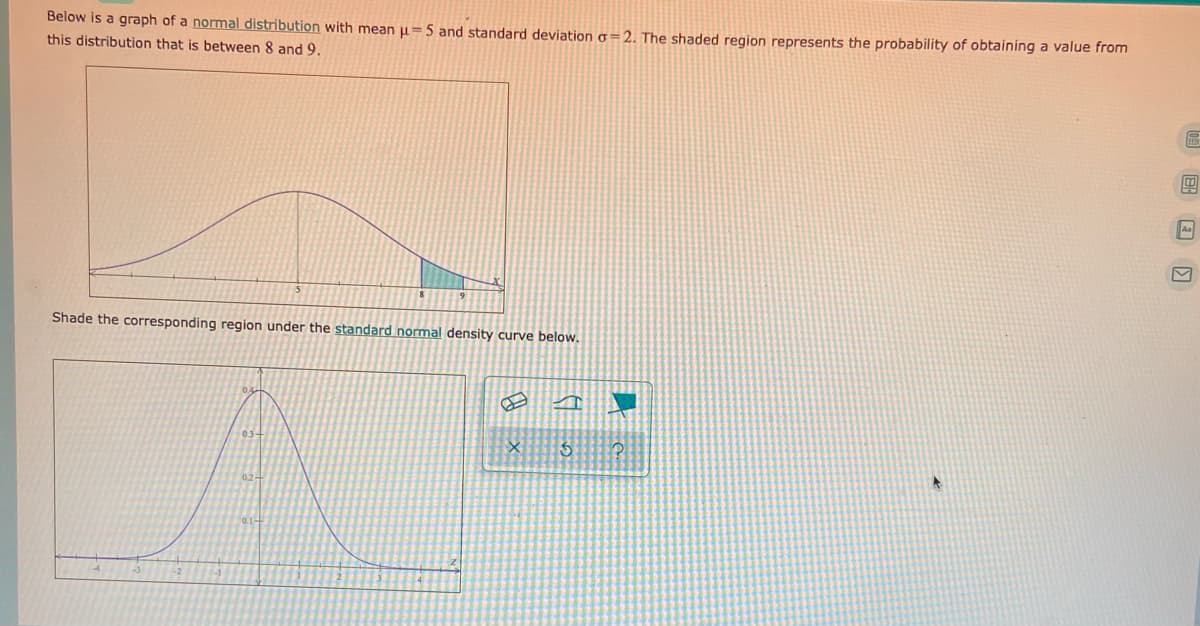 Below is a graph of a normal distribution with mean u=5 and standard deviation o=2. The shaded region represents the probability of obtaining a value from
this distribution that is between 8 and 9.
Aa
Shade the corresponding region under the standard normal density curve below.
0.1-
