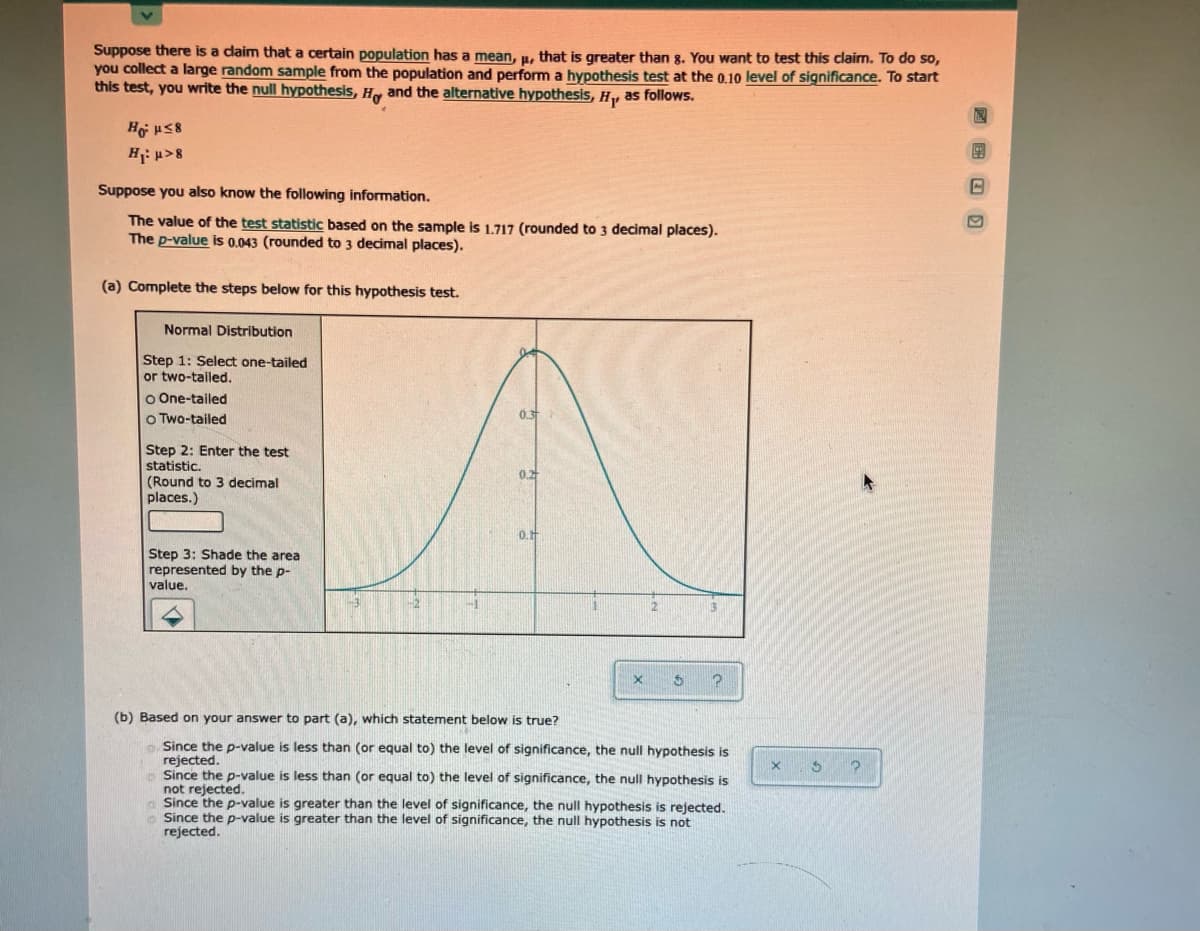 Suppose there is a daim that a certain population has a mean, u, that is greater than g. You want to test this claim. To do so,
you collect a large random sample from the population and perform a hypothesis test at the 0.10 level of significance. To start
this test, you write the null hypothesis, H and the alternative hypothesis, H,, as follows.
H p>8
Suppose you also know the following information.
The value of the test statistic based on the sample is 1.717 (rounded to 3 decimal places).
The p-value is 0.043 (rounded to 3 decimal places).
(a) Complete the steps below for this hypothesis test.
Normal Distribution
Step 1: Select one-tailed
or two-tailed.
o One-tailed
o Two-tailed
Step 2: Enter the test
statistic.
0.2
(Round to 3 decimal
places.)
Step 3: Shade the area
represented by the p-
value.
(b) Based on your answer to part (a), which statement below is true?
Since the p-value is less than (or equal to) the level of significance, the null hypothesis is
rejected.
Since the p-value is less than (or equal to) the level of significance, the null hypothesis is
not rejected.
Since the p-value is greater than the level of significance, the null hypothesis is rejected.
Since the p-value is greater than the level of significance, the null hypothesis is not
rejected.
回国 回 回
