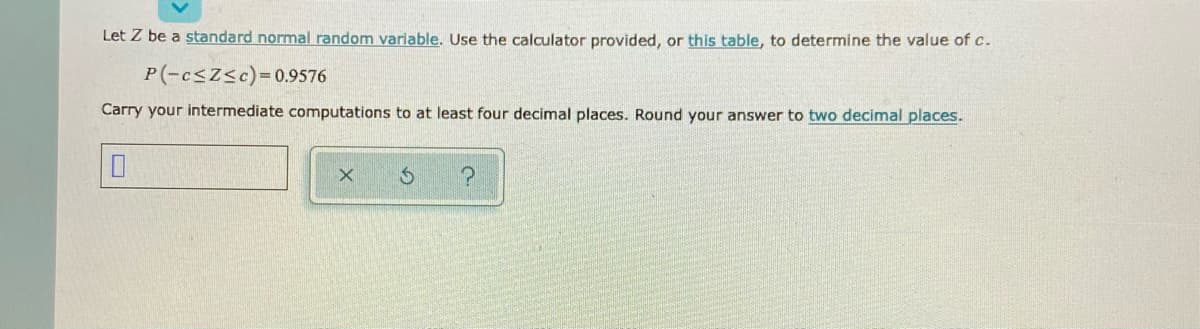 Let Z be a standard normal random variable. Use the caloulator provided, or this table, to determine the value of c.
P(-csZsc)=0.9576
Carry your intermediate computations to at least four decimal places. Round your answer to two decimal places.
