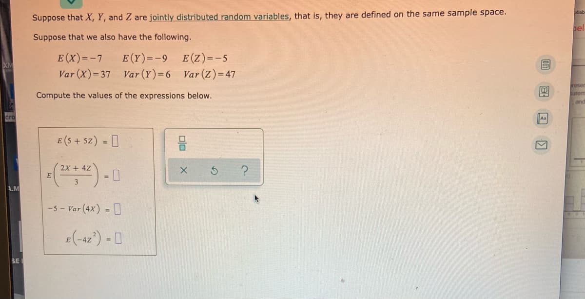 Suppose that X, Y, and Z are jointly distributed random variables, that is, they are defined on the same sample space.
bel
Suppose that we also have the following.
E (Y)=-9
Var (X)= 37 Var (Y)=6 Var (Z)= 47
E (X)=-7
E(Z)=-5
reser
Compute the values of the expressions below.
Surem
and
cro
E (5 + 5z) = I
2x + 4Z
E
%3D
3
A.M
-5 - Var (4x) = I
%3D
E(-42) - 0
RE
olo
