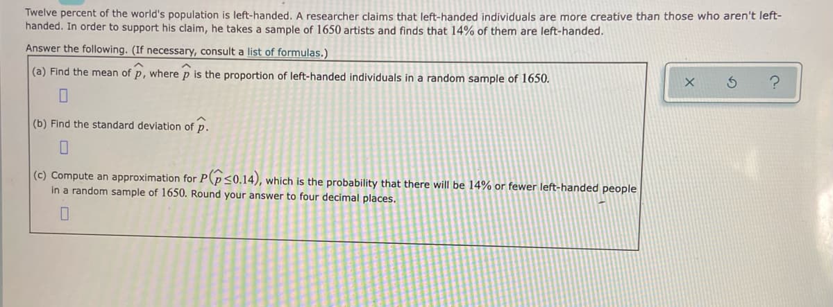 Twelve percent of the world's population is left-handed. A researcher claims that left-handed individuals are more creative than those who aren't left-
handed. In order to support his claim, he takes a sample of 1650 artists and finds that 14% of them are left-handed.
Answer the following. (If necessary, consult a list of formulas.)
(a) Find the mean of p, where p is the proportion of left-handed individuals in a random sample of 1650.
(b) Find the standard deviation of p.
(c) Compute an approximation for P(p<0.14), which is the probability that there will be 14% or fewer left-handed people
in a random sample of 1650. Round your answer to four decimal places.
