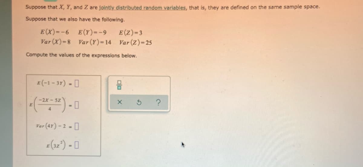 Suppose that X, Y, and Z are jointly distributed random variables, that is, they are defined on the same sample space.
Suppose that we also have the following.
E(X)=-6 E(Y)=-9
E(Z)=3
Var (X)=8 Var (Y)=14 Var (Z)=25
Compute the values of the expressions below.
E (-1- 37) - I
-2x - 5z
4
Var (47) - 2 - I
e(32°) - [I
Dlo
