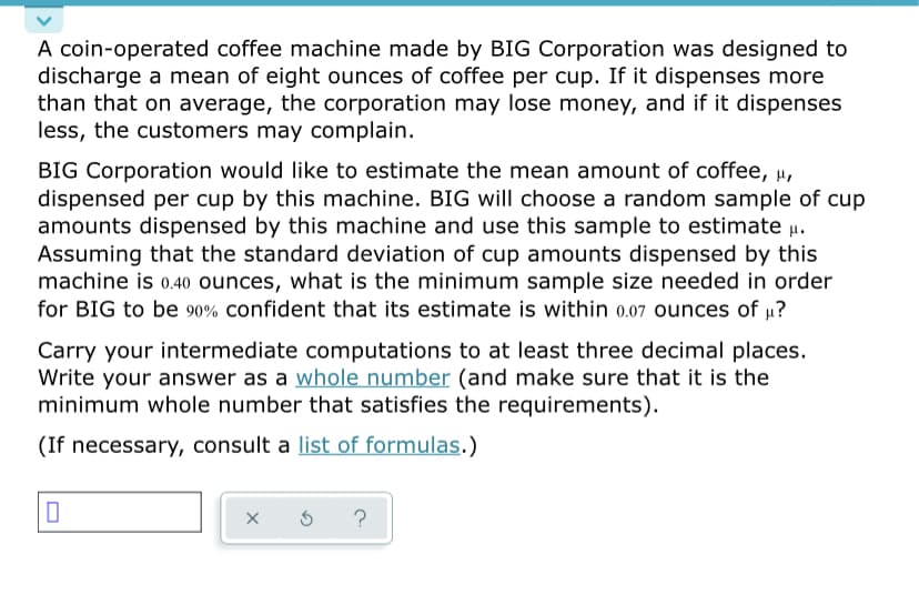 A coin-operated coffee machine made by BIG Corporation was designed to
discharge a mean of eight ounces of coffee per cup. If it dispenses more
than that on average, the corporation may lose money, and if it dispenses
less, the customers may complain.
BIG Corporation would like to estimate the mean amount of coffee, µ,
dispensed per cup by this machine. BIG will choose a random sample of cup
amounts dispensed by this machine and use this sample to estimate µ.
Assuming that the standard deviation of cup amounts dispensed by this
machine is 0.40 ounces, what is the minimum sample size needed in order
for BIG to be 90% confident that its estimate is within 0.07 ounces of µ?
Carry your intermediate computations to at least three decimal places.
Write your answer as a whole number (and make sure that it is the
minimum whole number that satisfies the requirements).
(If necessary, consult a list of formulas.)
