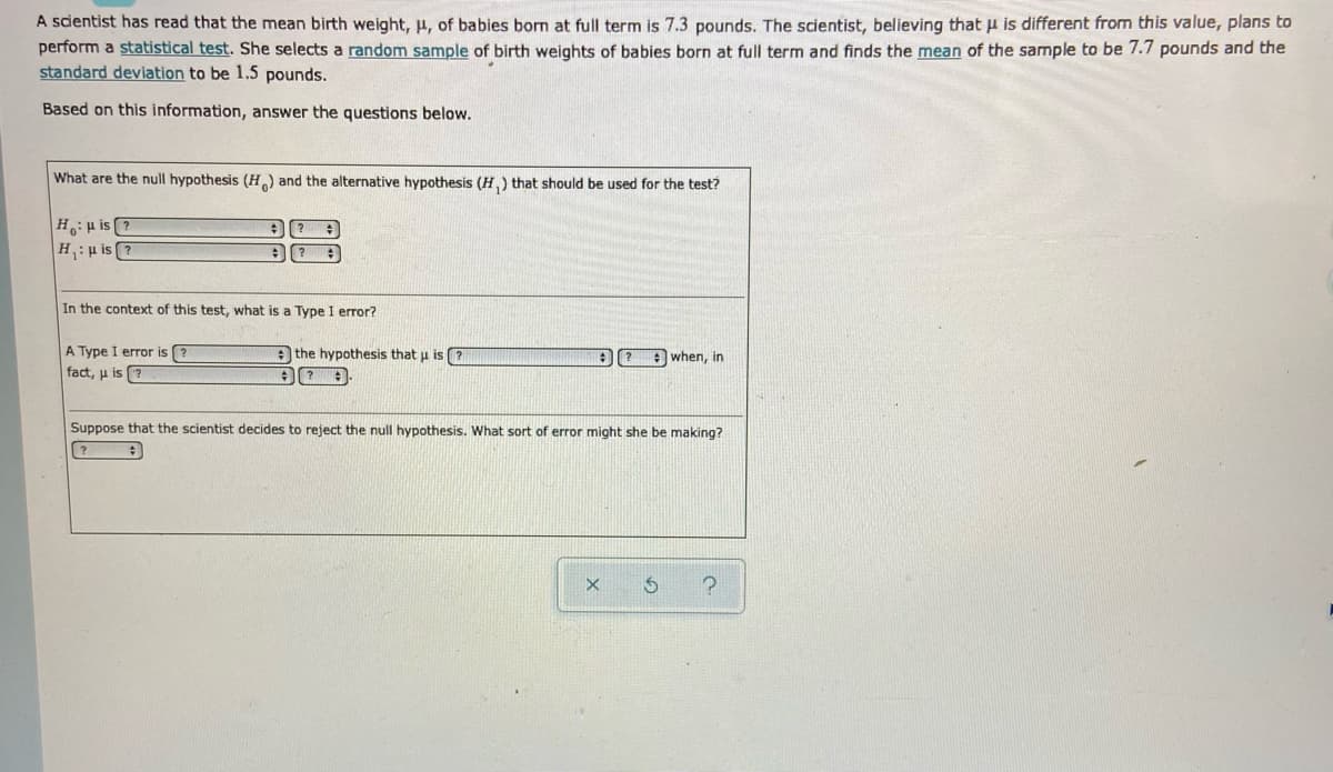 A scientist has read that the mean birth weight, µ, of babies born at full term is 7.3 pounds. The scientist, believing that u is different from this value, plans to
perform a statistical test. She selects a random sample of birth weights of babies born at full term and finds the mean of the sample to be 7.7 pounds and the
standard deviation to be 1.5 pounds.
Based on this information, answer the questions below.
What are the null hypothesis (H) and the alternative hypothesis (H,) that should be used for the test?
Hu is ?
H:u is ?
In the context of this test, what is a Type I error?
A Type I error is ?
fact, u is
A the hypothesis that u is
when, in
Suppose that the scientist decides to reject the null hypothesis. What sort of error might she be making?
