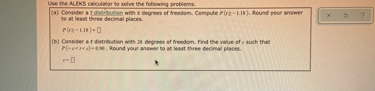 Use the ALEKS calculator to solve the following problems.
(a) Consider a t distribution with 8 degrees of freedom. Compute P(12-1.18). Round your answer
to at least three decimal places.
P((2-1.18)= 0
(b) Consider at distribution with 28 degrees of freedom. Find the value of c such that
P(-c<t<c)=0.90. Round your answer to at least three decimal places.
c=0
